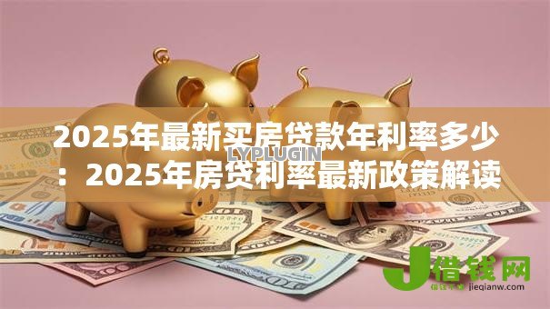 2025年最新买房贷款年利率多少：2025年房贷利率最新政策解读
