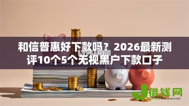 和信普惠好下款吗?2026最新测评10个5个无视黑户下款口子 和信普惠好下款吗?2026最新测评10个5个无视黑户下款口子