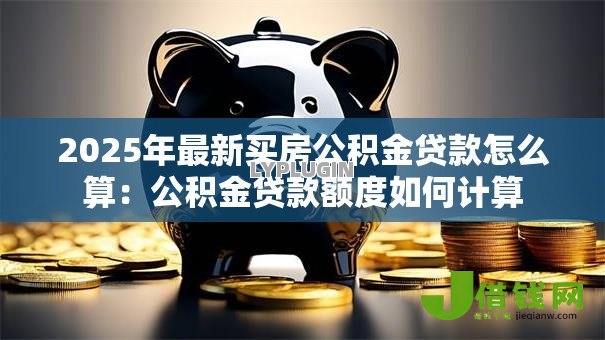 2025年最新买房公积金贷款怎么算:公积金贷款额度如何计算 2025年最新买房公积金贷款怎么算:公积金贷款额度如何计算