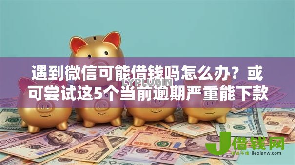 遇到微信可能借钱吗怎么办？或可尝试这5个当前逾期严重能下款的平台