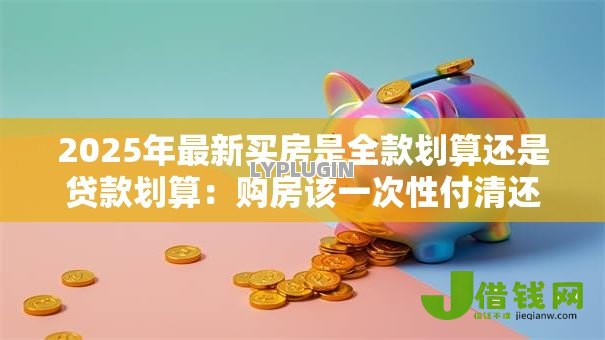 2025年最新买房是全款划算还是贷款划算:购房该一次性付清还是分期更明智 2025年最新买房是全款划算还是贷款划算:购房该一次性付清还是分期更明智