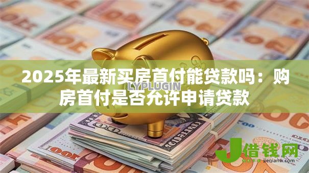 2025年最新买房首付能贷款吗:购房首付是否允许申请贷款 2025年最新买房首付能贷款吗:购房首付是否允许申请贷款