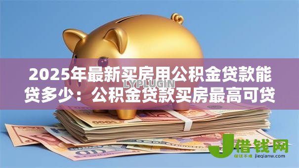 2025年最新买房用公积金贷款能贷多少：公积金贷款买房最高可贷额度是多少