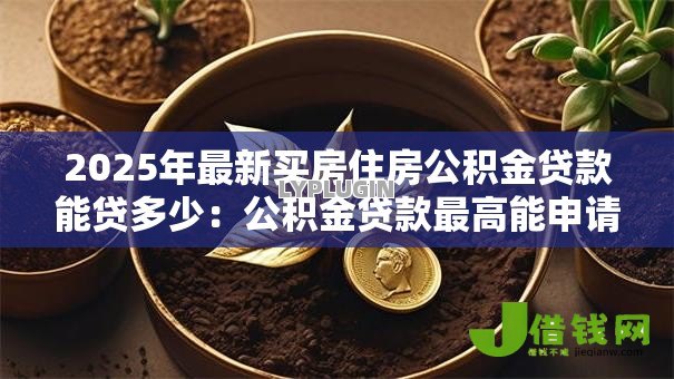 2025年最新买房住房公积金贷款能贷多少：公积金贷款最高能申请多少额度