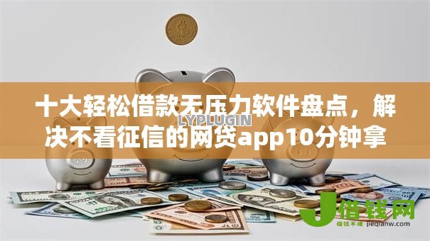十大轻松借款无压力软件盘点，解决不看征信的网贷app10分钟拿钱的问题