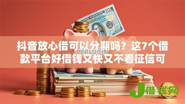 抖音放心借可以分期吗?这7个借款平台好借钱又快又不看征信可以试试 抖音放心借可以分期吗?这7个借款平台好借钱又快又不看征信可以试试