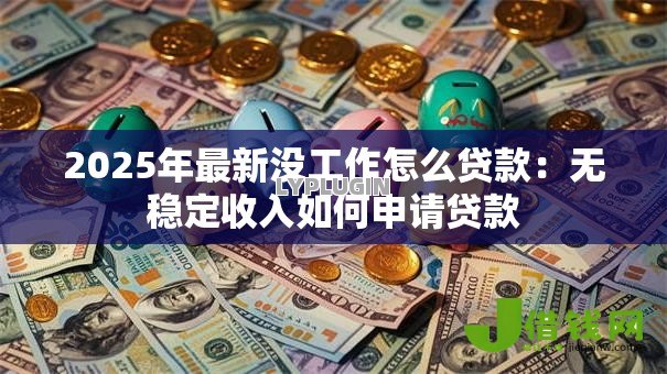 2025年最新没工作怎么贷款:无稳定收入如何申请贷款 2025年最新没工作怎么贷款:无稳定收入如何申请贷款
