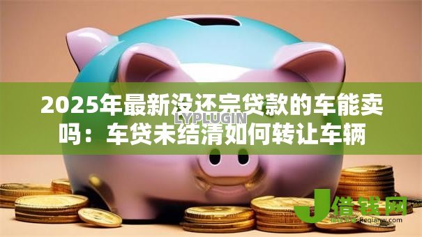 2025年最新没还完贷款的车能卖吗:车贷未结清如何转让车辆 2025年最新没还完贷款的车能卖吗:车贷未结清如何转让车辆