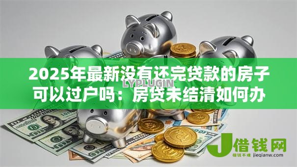 2025年最新没有还完贷款的房子可以过户吗：房贷未结清如何办理房产过户
