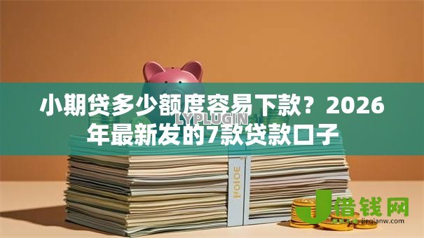 小期贷多少额度容易下款？2026年最新发的7款贷款口子