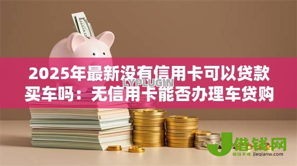 2025年最新没有信用卡可以贷款买车吗:无信用卡能否办理车贷购车 2025年最新没有信用卡可以贷款买车吗:无信用卡能否办理车贷购车