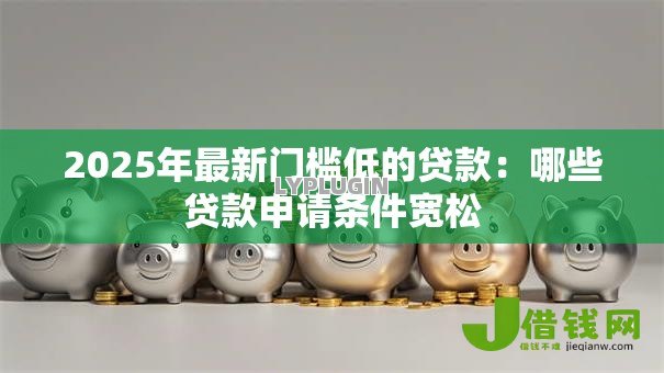 2025年最新门槛低的贷款:哪些贷款申请条件宽松 2025年最新门槛低的贷款:哪些贷款申请条件宽松
