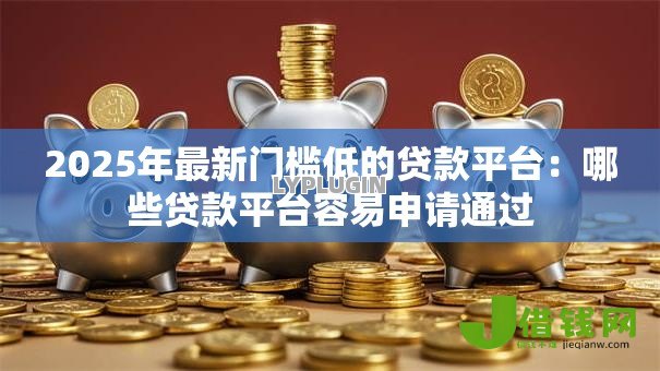 2025年最新门槛低的贷款平台：哪些贷款平台容易申请通过