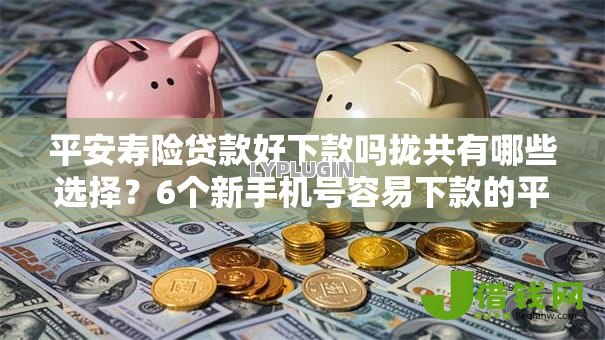 平安寿险贷款好下款吗拢共有哪些选择？6个新手机号容易下款的平台详解