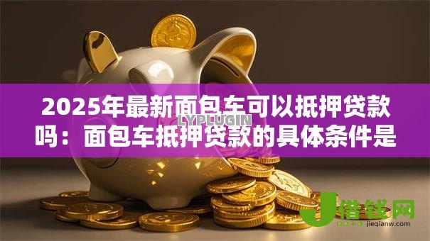 2025年最新面包车可以抵押贷款吗:面包车抵押贷款的具体条件是什么 2025年最新面包车可以抵押贷款吗:面包车抵押贷款的具体条件是什么