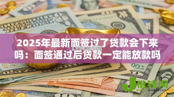 2025年最新面签过了贷款会下来吗:面签通过后贷款一定能放款吗 2025年最新面签过了贷款会下来吗:面签通过后贷款一定能放款吗