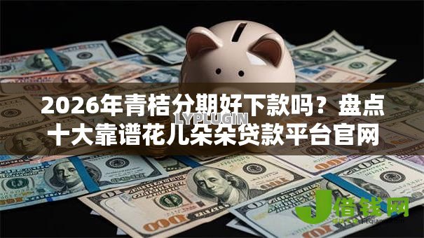 2026年青桔分期好下款吗?盘点十大靠谱花儿朵朵贷款平台官网 2026年青桔分期好下款吗?盘点十大靠谱花儿朵朵贷款平台官网