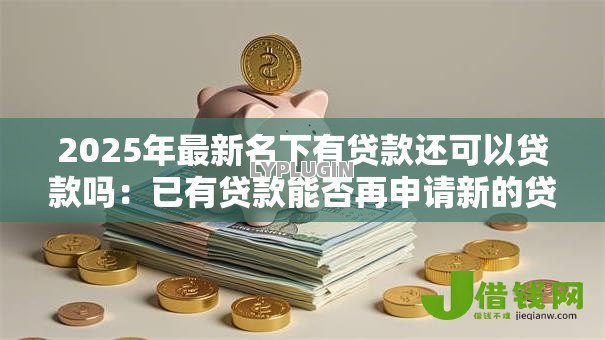 2025年最新名下有贷款还可以贷款吗:已有贷款能否再申请新的贷款 2025年最新名下有贷款还可以贷款吗:已有贷款能否再申请新的贷款