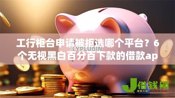 工行柜台申请被拒选哪个平台？6个无视黑白百分百下款的借款app推荐