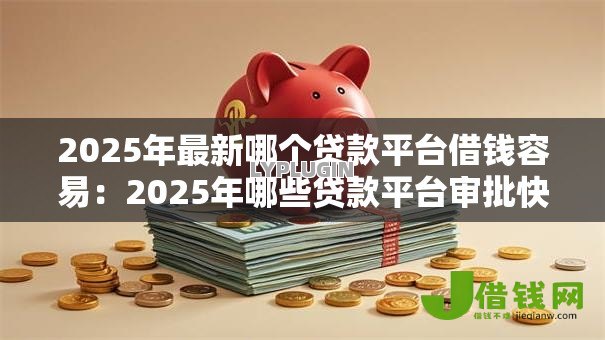 2025年最新哪个贷款平台借钱容易：2025年哪些贷款平台审批快
