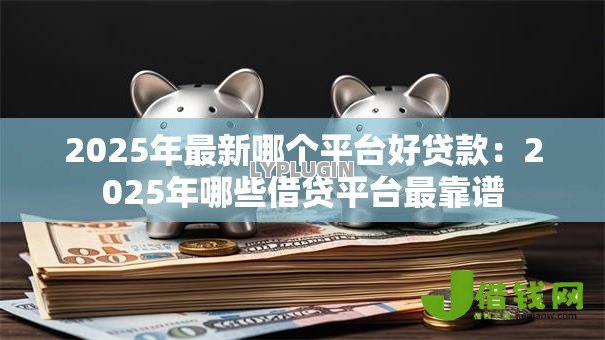 2025年最新哪个平台好贷款：2025年哪些借贷平台最靠谱