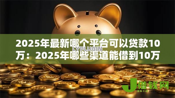 2025年最新哪个平台可以贷款10万：2025年哪些渠道能借到10万元