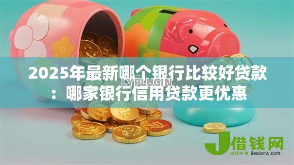 2025年最新哪个银行比较好贷款:哪家银行信用贷款更优惠 2025年最新哪个银行比较好贷款:哪家银行信用贷款更优惠