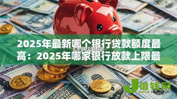 2025年最新哪个银行贷款额度最高：2025年哪家银行放款上限最高