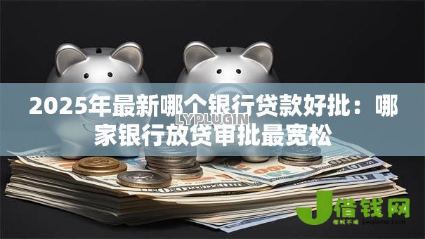 2025年最新哪个银行贷款好批:哪家银行放贷审批最宽松 2025年最新哪个银行贷款好批:哪家银行放贷审批最宽松