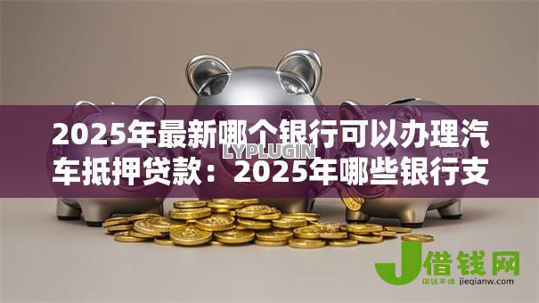 2025年最新哪个银行可以办理汽车抵押贷款:2025年哪些银行支持汽车抵押贷款 2025年最新哪个银行可以办理汽车抵押贷款:2025年哪些银行支持汽车抵押贷款