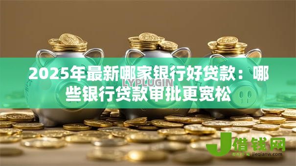 2025年最新哪家银行好贷款:哪些银行贷款审批更宽松 2025年最新哪家银行好贷款:哪些银行贷款审批更宽松