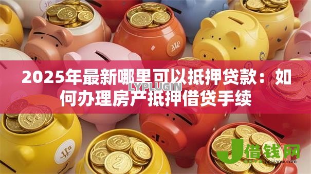 2025年最新哪里可以抵押贷款:如何办理房产抵押借贷手续 2025年最新哪里可以抵押贷款:如何办理房产抵押借贷手续