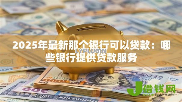 2025年最新那个银行可以贷款:哪些银行提供贷款服务 2025年最新那个银行可以贷款:哪些银行提供贷款服务