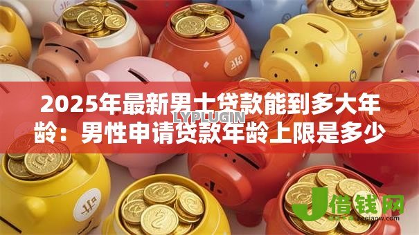 2025年最新男士贷款能到多大年龄：男性申请贷款年龄上限是多少