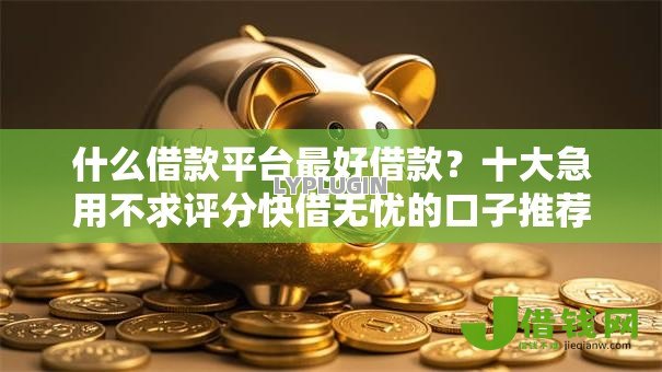 什么借款平台最好借款？十大急用不求评分快借无忧的口子推荐