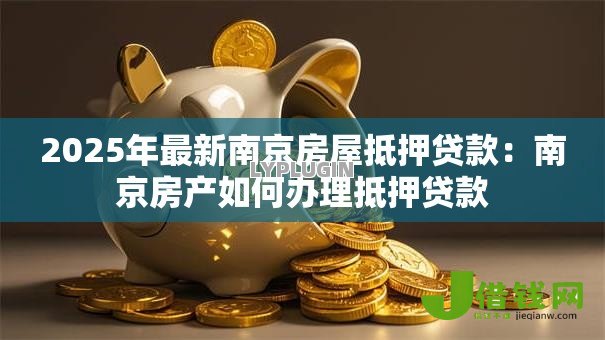 2025年最新南京房屋抵押贷款:南京房产如何办理抵押贷款 2025年最新南京房屋抵押贷款:南京房产如何办理抵押贷款