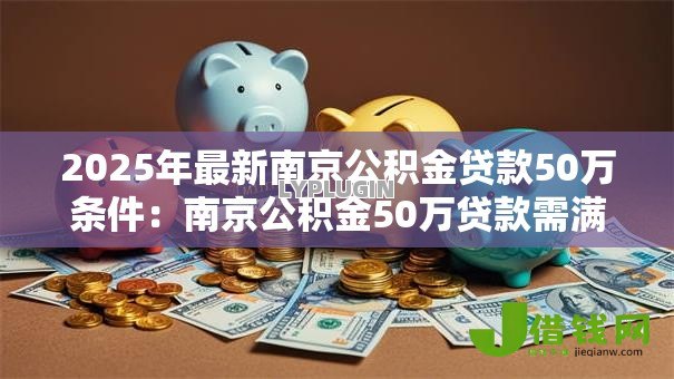 2025年最新南京公积金贷款50万条件:南京公积金50万贷款需满足哪些要求 2025年最新南京公积金贷款50万条件:南京公积金50万贷款需满足哪些要求
