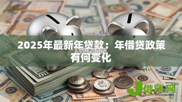 2025年最新年贷款:年借贷政策有何变化 2025年最新年贷款:年借贷政策有何变化