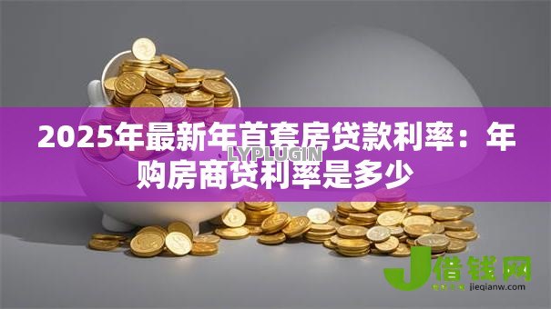 2025年最新年首套房贷款利率:年购房商贷利率是多少 2025年最新年首套房贷款利率:年购房商贷利率是多少