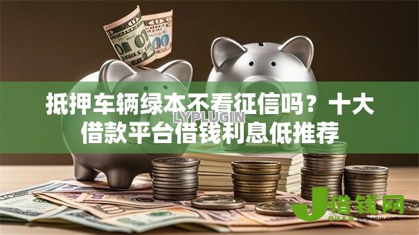 抵押车辆绿本不看征信吗?十大借款平台借钱利息低推荐 抵押车辆绿本不看征信吗?十大借款平台借钱利息低推荐