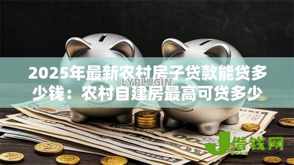 2025年最新农村房子贷款能贷多少钱:农村自建房最高可贷多少额度 2025年最新农村房子贷款能贷多少钱:农村自建房最高可贷多少额度