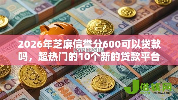 2026年芝麻信誉分600可以贷款吗,超热门的10个新的贷款平台推荐 2026年芝麻信誉分600可以贷款吗,超热门的10个新的贷款平台推荐