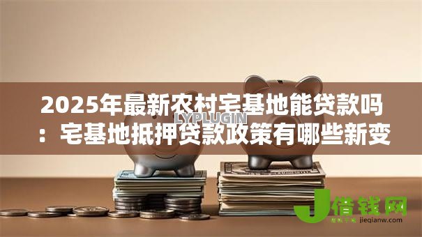 2025年最新农村宅基地能贷款吗：宅基地抵押贷款政策有哪些新变化
