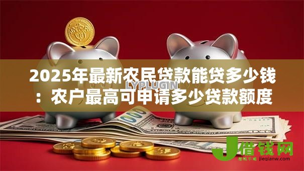 2025年最新农民贷款能贷多少钱：农户最高可申请多少贷款额度