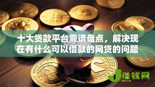 十大贷款平台靠谱盘点，解决现在有什么可以借款的网贷的问题