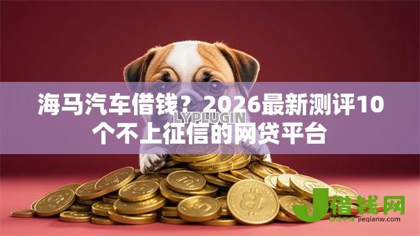 海马汽车借钱?2026最新测评10个不上征信的网贷平台 海马汽车借钱?2026最新测评10个不上征信的网贷平台