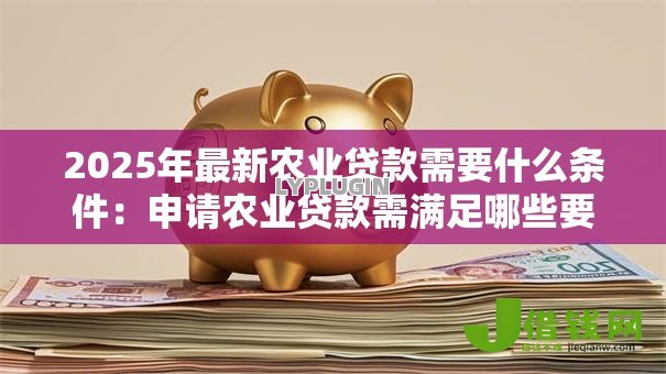 2025年最新农业贷款需要什么条件:申请农业贷款需满足哪些要求 2025年最新农业贷款需要什么条件:申请农业贷款需满足哪些要求