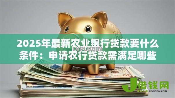 2025年最新农业银行贷款要什么条件：申请农行贷款需满足哪些要求
