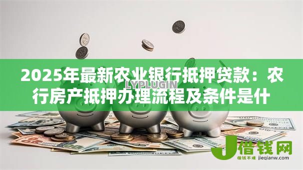2025年最新农业银行抵押贷款:农行房产抵押办理流程及条件是什么 2025年最新农业银行抵押贷款:农行房产抵押办理流程及条件是什么