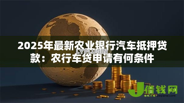 2025年最新农业银行汽车抵押贷款：农行车贷申请有何条件